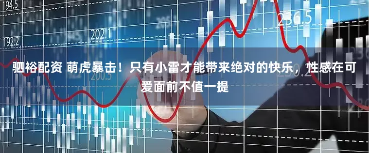 驷裕配资 萌虎暴击！只有小雷才能带来绝对的快乐，性感在可爱面前不值一提