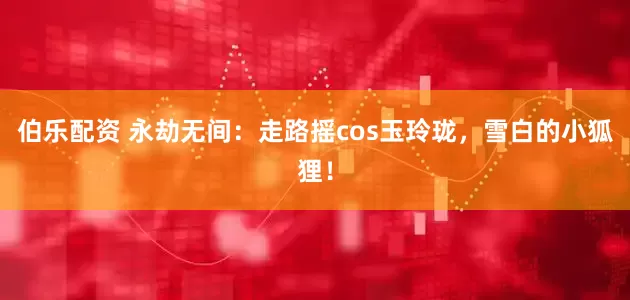 伯乐配资 永劫无间：走路摇cos玉玲珑，雪白的小狐狸！