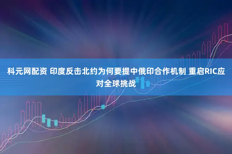 科元网配资 印度反击北约为何要提中俄印合作机制 重启RIC应对全球挑战