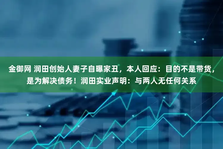 金御网 润田创始人妻子自曝家丑，本人回应：目的不是带货，是为解决债务！润田实业声明：与两人无任何关系