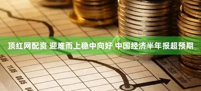 顶红网配资 迎难而上稳中向好 中国经济半年报超预期