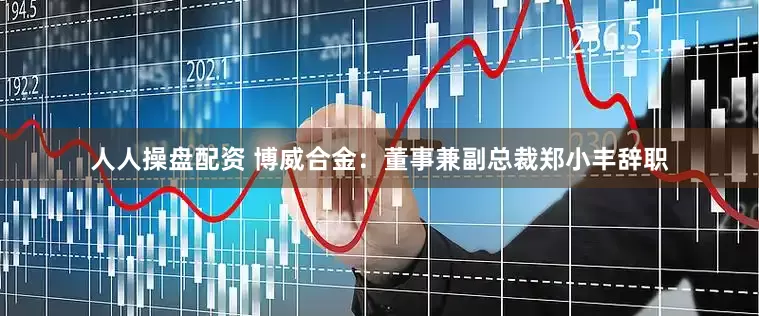 人人操盘配资 博威合金：董事兼副总裁郑小丰辞职