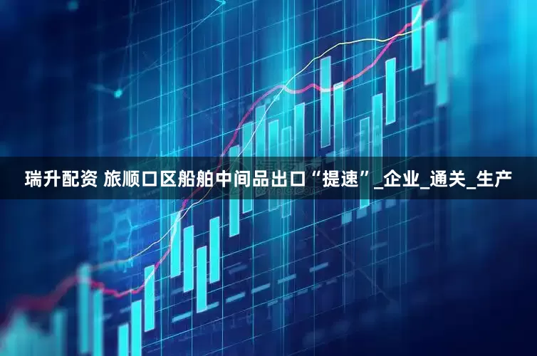 瑞升配资 旅顺口区船舶中间品出口“提速”_企业_通关_生产