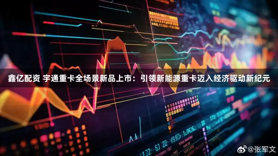 鑫亿配资 宇通重卡全场景新品上市：引领新能源重卡迈入经济驱动新纪元