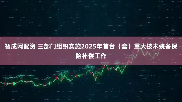 智成网配资 三部门组织实施2025年首台（套）重大技术装备保险补偿工作