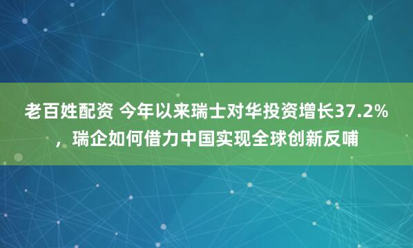老百姓配资 今年以来瑞士对华投资增长37.2%，瑞企如何借力中国实现全球创新反哺