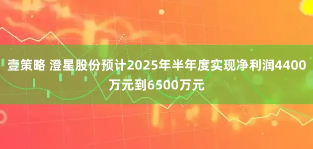 壹策略 澄星股份预计2025年半年度实现净利润4400万元到6500万元
