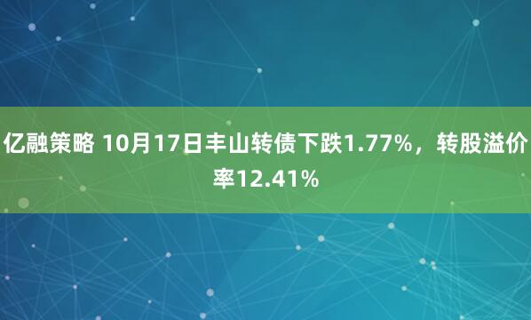 亿融策略 10月17日丰山转债下跌1.77%，转股溢价率12.41%