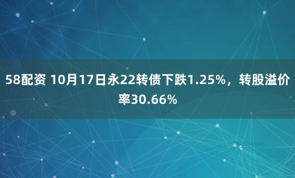 58配资 10月17日永22转债下跌1.25%，转股溢价率30.66%