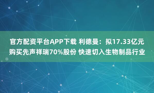官方配资平台APP下载 利德曼：拟17.33亿元购买先声祥瑞70%股份 快速切入生物制品行业