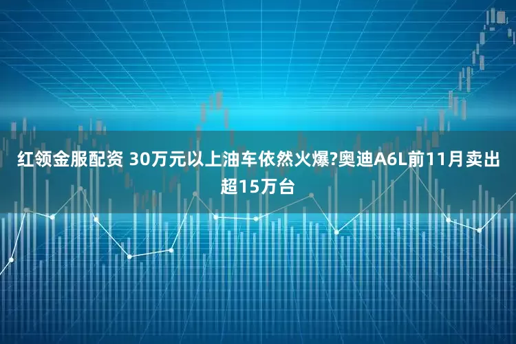 红领金服配资 30万元以上油车依然火爆?奥迪A6L前11月卖出超15万台