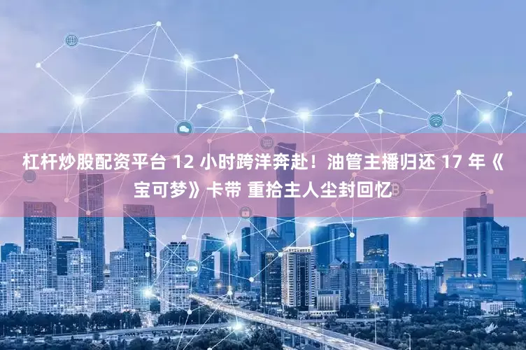 杠杆炒股配资平台 12 小时跨洋奔赴！油管主播归还 17 年《宝可梦》卡带 重拾主人尘封回忆