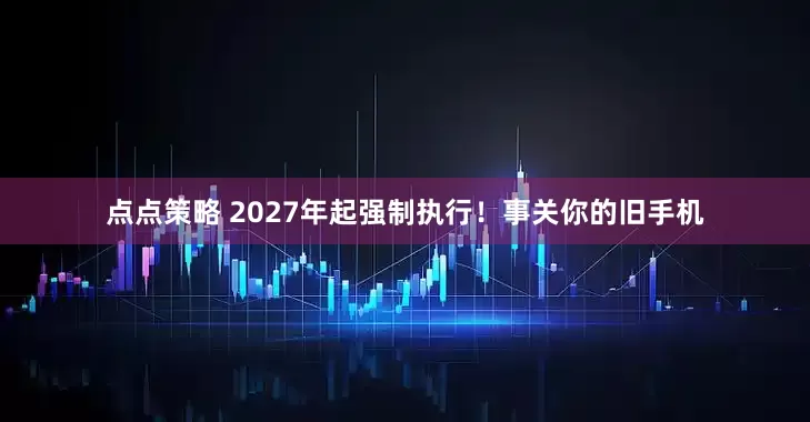 点点策略 2027年起强制执行！事关你的旧手机