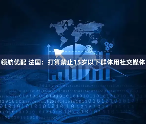 领航优配 法国：打算禁止15岁以下群体用社交媒体