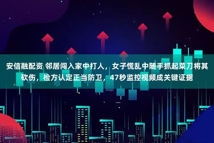 安信融配资 邻居闯入家中打人，女子慌乱中随手抓起菜刀将其砍伤，检方认定正当防卫，47秒监控视频成关键证据