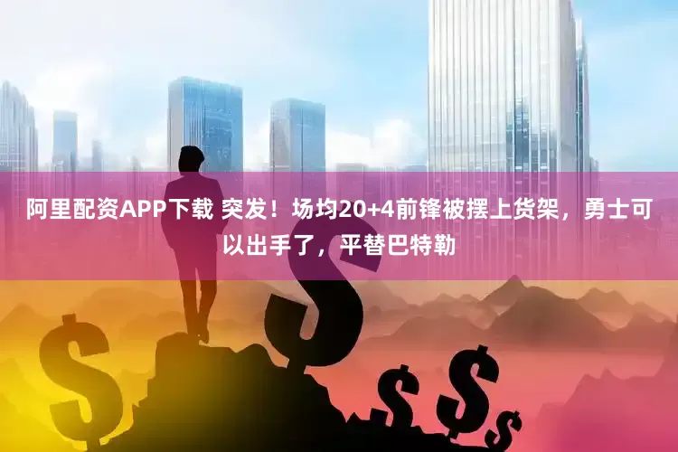 阿里配资APP下载 突发！场均20+4前锋被摆上货架，勇士可以出手了，平替巴特勒