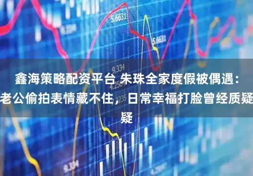 鑫海策略配资平台 朱珠全家度假被偶遇：老公偷拍表情藏不住，日常幸福打脸曾经质疑