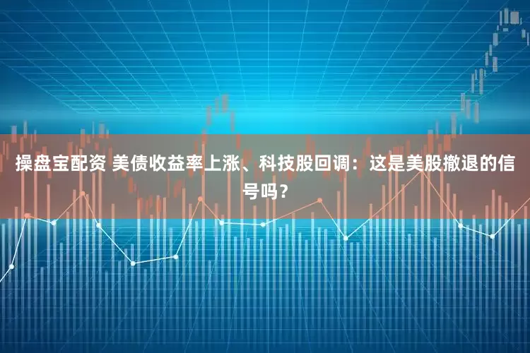 操盘宝配资 美债收益率上涨、科技股回调：这是美股撤退的信号吗？